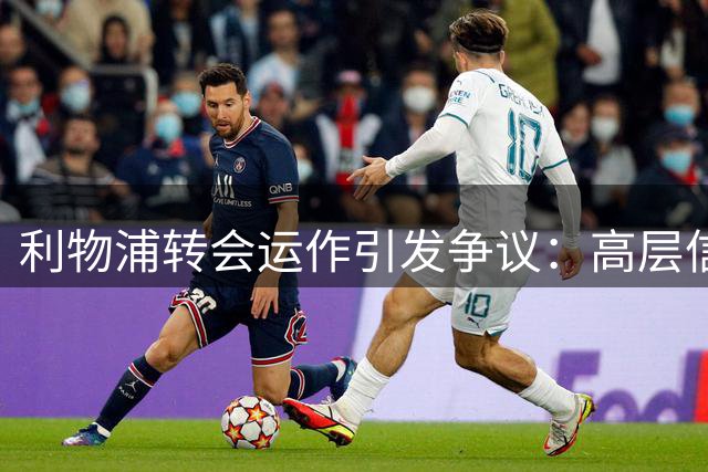 利物浦转会运作引发争议：高层信心与球迷质疑交织
